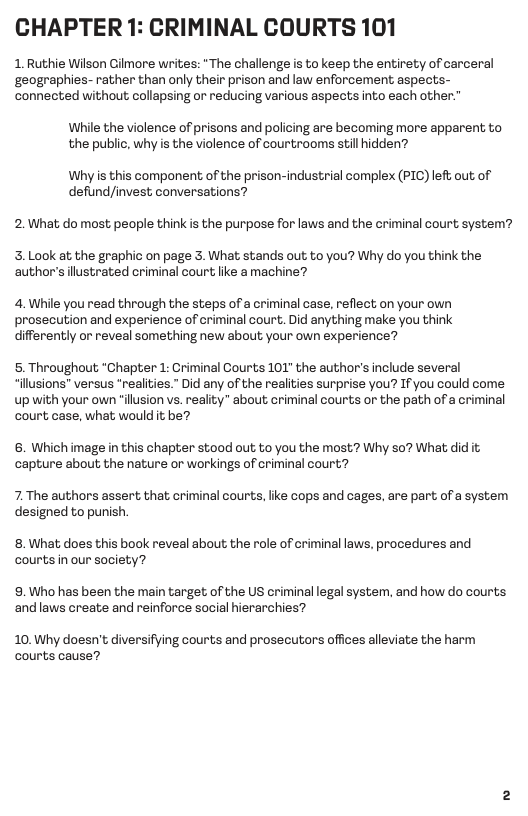 CHAPTER 1: CRIMINAL COURTS 101  1. Ruthie Wilson Gilmore writes: “The challenge is to keep the entirety of carceral ‘geographies- rather than only their prison and law enforcement aspects- connected without collapsing or reducing various aspects into each other.”  While the violence of prisons and policing are becoming more apparent to the public, why s the violence of courtrooms still hidden?  Whyis this component of the prison-industrial complex (PIC) left out of defund/invest conversations?  2.What do most people think is the purpose for laws and the criminal court system?  3. Look at the graphic on page 3. What stands out to you? Why do you think the author’s lustrated criminal court ke amachine?  4. While you read through the steps ofa criminal case, reflect on your own prosecution and experience of criminal court. Did anything make you think differently or reveal something new about your own experience?  5. Throughout “Chapter 1: Criminal Courts 101" the author’s include several “illusions” versus “realities.” Did any of the realities surprise you? If you could come up with your own “ilusion vs. reality” about criminal courts or the path of a criminal court case, what would it be?  6. Which image i this chapter stood out to you the most? Why so? What did it capture about; the nature or workings of criminal court?  7. The authors assert that criminal courts, like cops and cages, are part of a system designed to punish  8. What does this book reveal about the role of criminal laws, procedures and courts n our society?  9.Who has been the main target of the US criminal legal system, and how do courts and laws create and reinforce social hierarchies?  10. Why doesn’t diversifying courts and prosecutors offices alleviate the harm courts cause? 